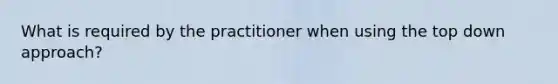 What is required by the practitioner when using the top down approach?