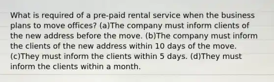 What is required of a pre-paid rental service when the business plans to move offices? (a)The company must inform clients of the new address before the move. (b)The company must inform the clients of the new address within 10 days of the move. (c)They must inform the clients within 5 days. (d)They must inform the clients within a month.