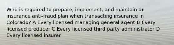 Who is required to prepare, implement, and maintain an insurance anti-fraud plan when transacting insurance in Colorado? A Every licensed managing general agent B Every licensed producer C Every licensed third party administrator D Every licensed insurer