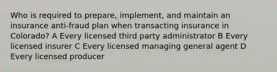 Who is required to prepare, implement, and maintain an insurance anti-fraud plan when transacting insurance in Colorado? A Every licensed third party administrator B Every licensed insurer C Every licensed managing general agent D Every licensed producer