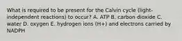 What is required to be present for the Calvin cycle (light-independent reactions) to occur? A. ATP B. carbon dioxide C. water D. oxygen E. hydrogen ions (H+) and electrons carried by NADPH