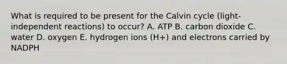 What is required to be present for the Calvin cycle (light-independent reactions) to occur? A. ATP B. carbon dioxide C. water D. oxygen E. hydrogen ions (H+) and electrons carried by NADPH