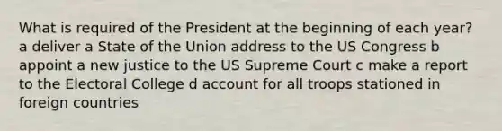 What is required of the President at the beginning of each year? a deliver a State of the Union address to the US Congress b appoint a new justice to the US Supreme Court c make a report to the Electoral College d account for all troops stationed in foreign countries