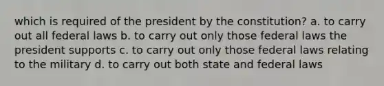 which is required of the president by the constitution? a. to carry out all federal laws b. to carry out only those federal laws the president supports c. to carry out only those federal laws relating to the military d. to carry out both state and federal laws