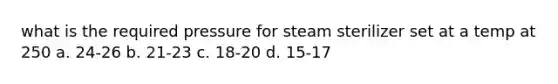 what is the required pressure for steam sterilizer set at a temp at 250 a. 24-26 b. 21-23 c. 18-20 d. 15-17