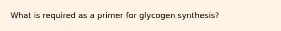 What is required as a primer for glycogen synthesis?