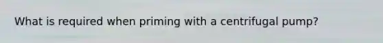 What is required when priming with a centrifugal pump?