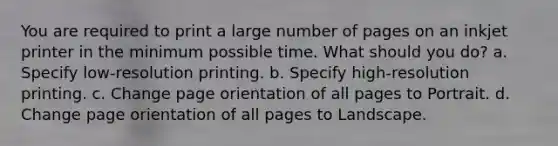 You are required to print a large number of pages on an inkjet printer in the minimum possible time. What should you do? a. Specify low-resolution printing. b. Specify high-resolution printing. c. Change page orientation of all pages to Portrait. d. Change page orientation of all pages to Landscape.