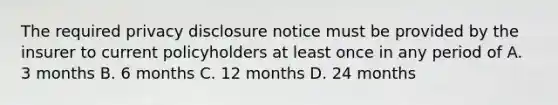 The required privacy disclosure notice must be provided by the insurer to current policyholders at least once in any period of A. 3 months B. 6 months C. 12 months D. 24 months