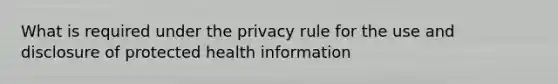 What is required under the privacy rule for the use and disclosure of protected health information