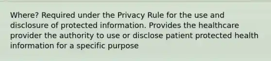 Where? Required under the Privacy Rule for the use and disclosure of protected information. Provides the healthcare provider the authority to use or disclose patient protected health information for a specific purpose