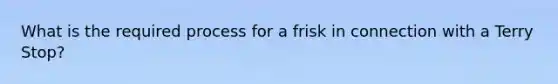 What is the required process for a frisk in connection with a Terry Stop?