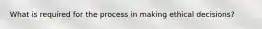 What is required for the process in making ethical decisions?