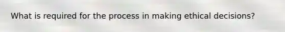 What is required for the process in making ethical decisions?