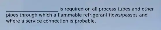 _______________________ is required on all process tubes and other pipes through which a flammable refrigerant flows/passes and where a service connection is probable.