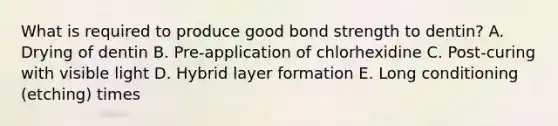 What is required to produce good bond strength to dentin? A. Drying of dentin B. Pre-application of chlorhexidine C. Post-curing with visible light D. Hybrid layer formation E. Long conditioning (etching) times