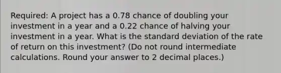 Required: A project has a 0.78 chance of doubling your investment in a year and a 0.22 chance of halving your investment in a year. What is the standard deviation of the rate of return on this investment? (Do not round intermediate calculations. Round your answer to 2 decimal places.)