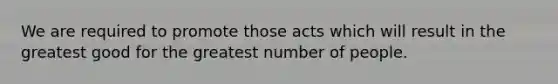 We are required to promote those acts which will result in the greatest good for the greatest number of people.