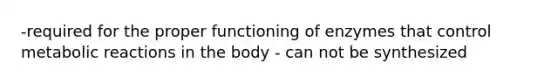 -required for the proper functioning of enzymes that control metabolic reactions in the body - can not be synthesized