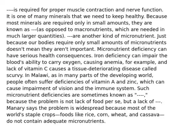 ----is required for proper muscle contraction and nerve function. It is one of many minerals that we need to keep healthy. Because most minerals are required only in small amounts, they are known as ---(as opposed to macronutrients, which are needed in much larger quantities). ---are another kind of micronutrient. Just because our bodies require only small amounts of micronutrients doesn't mean they aren't important. Micronutrient deficiency can have serious health consequences. Iron deficiency can impair the blood's ability to carry oxygen, causing anemia, for example, and lack of vitamin C causes a tissue-deteriorating disease called scurvy. In Malawi, as in many parts of the developing world, people often suffer deficiencies of vitamin A and zinc, which can cause impairment of vision and the immune system. Such micronutrient deficiencies are sometimes known as "----," because the problem is not lack of food per se, but a lack of ---. Manary says the problem is widespread because most of the world's staple crops—foods like rice, corn, wheat, and cassava—do not contain adequate micronutrients.