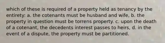 which of these is required of a property held as tenancy by the entirety: a. the cotenants must be husband and wife, b. the property in question must be torrens property. c. upon the death of a cotenant, the decedents interest passes to heirs, d. in the event of a dispute, the property must be partitioned.