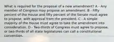 What is required for the proposal of a new amendment? A - Any member of Congress may propose an amendment. B - Fifty percent of the House and fifty percent of the Senate must agree to propose, with approval from the president. C - A simple majority of the House must agree to take the amendment into consideration. D - Two-thirds of Congress must agree to propose, or two-thirds of all state legislatures can call a constitutional convention.