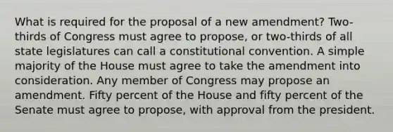 What is required for the proposal of a new amendment? Two-thirds of Congress must agree to propose, or two-thirds of all state legislatures can call a constitutional convention. A simple majority of the House must agree to take the amendment into consideration. Any member of Congress may propose an amendment. Fifty percent of the House and fifty percent of the Senate must agree to propose, with approval from the president.