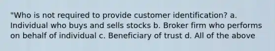 "Who is not required to provide customer identification? a. Individual who buys and sells stocks b. Broker firm who performs on behalf of individual c. Beneficiary of trust d. All of the above