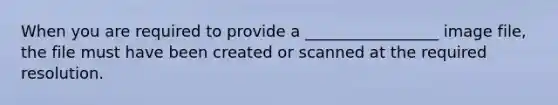 When you are required to provide a _________________ image file, the file must have been created or scanned at the required resolution.