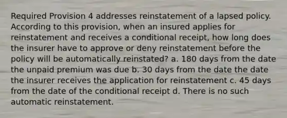 Required Provision 4 addresses reinstatement of a lapsed policy. According to this provision, when an insured applies for reinstatement and receives a conditional receipt, how long does the insurer have to approve or deny reinstatement before the policy will be automatically reinstated? a. 180 days from the date the unpaid premium was due b. 30 days from the date the date the insurer receives the application for reinstatement c. 45 days from the date of the conditional receipt d. There is no such automatic reinstatement.