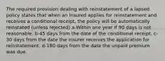 The required provision dealing with reinstatement of a lapsed policy states that when an insured applies for reinstatement and receives a conditional receipt, the policy will be automatically reinstated (unless rejected) a-Within one year if 90 days is not reasonable. b-45 days from the date of the conditional receipt. c-30 days from the date the insurer receives the application for reinstatement. d-180 days from the date the unpaid premium was due.