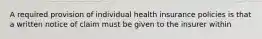 A required provision of individual health insurance policies is that a written notice of claim must be given to the insurer within