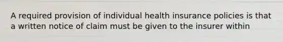 A required provision of individual health insurance policies is that a written notice of claim must be given to the insurer within