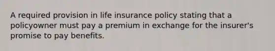 A required provision in life insurance policy stating that a policyowner must pay a premium in exchange for the insurer's promise to pay benefits.