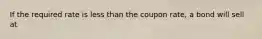 If the required rate is less than the coupon rate, a bond will sell at