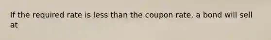 If the required rate is <a href='https://www.questionai.com/knowledge/k7BtlYpAMX-less-than' class='anchor-knowledge'>less than</a> the coupon rate, a bond will sell at