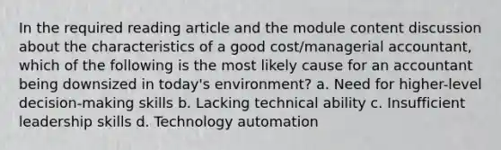 In the required reading article and the module content discussion about the characteristics of a good cost/managerial accountant, which of the following is the most likely cause for an accountant being downsized in today's environment? a. Need for higher-level decision-making skills b. Lacking technical ability c. Insufficient leadership skills d. Technology automation