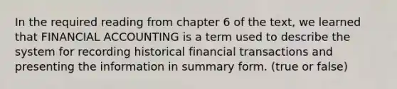 In the required reading from chapter 6 of the text, we learned that FINANCIAL ACCOUNTING is a term used to describe the system for recording historical financial transactions and presenting the information in summary form. (true or false)