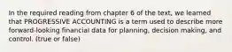 In the required reading from chapter 6 of the text, we learned that PROGRESSIVE ACCOUNTING is a term used to describe more forward-looking financial data for planning, decision making, and control. (true or false)