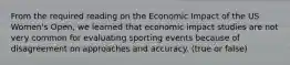 From the required reading on the Economic Impact of the US Women's Open, we learned that economic impact studies are not very common for evaluating sporting events because of disagreement on approaches and accuracy. (true or false)