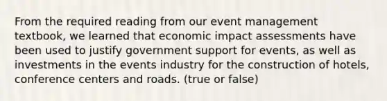 From the required reading from our event management textbook, we learned that economic impact assessments have been used to justify government support for events, as well as investments in the events industry for the construction of hotels, conference centers and roads. (true or false)