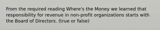 From the required reading Where's the Money we learned that responsibility for revenue in non-profit organizations starts with the Board of Directors. (true or false)