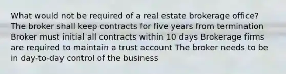 What would not be required of a real estate brokerage office? The broker shall keep contracts for five years from termination Broker must initial all contracts within 10 days Brokerage firms are required to maintain a trust account The broker needs to be in day-to-day control of the business