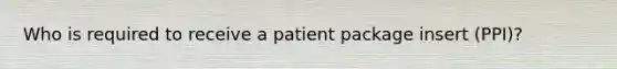 Who is required to receive a patient package insert (PPI)?