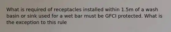 What is required of receptacles installed within 1.5m of a wash basin or sink used for a wet bar must be GFCI protected. What is the exception to this rule