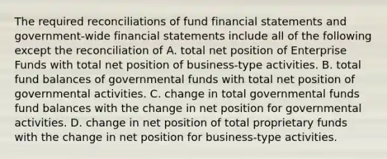 The required reconciliations of fund financial statements and government-wide financial statements include all of the following except the reconciliation of A. total net position of Enterprise Funds with total net position of business-type activities. B. total fund balances of governmental funds with total net position of governmental activities. C. change in total governmental funds fund balances with the change in net position for governmental activities. D. change in net position of total proprietary funds with the change in net position for business-type activities.