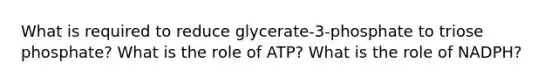 What is required to reduce glycerate-3-phosphate to triose phosphate? What is the role of ATP? What is the role of NADPH?