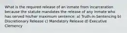 What is the required release of an inmate from incarceration because the statute mandates the release of any inmate who has served his/her maximum sentence: a) Truth-in-Sentencing b) Discretionary Release c) Mandatory Release d) Executive Clemency