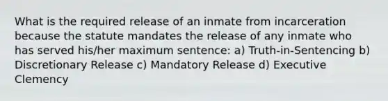 What is the required release of an inmate from incarceration because the statute mandates the release of any inmate who has served his/her maximum sentence: a) Truth-in-Sentencing b) Discretionary Release c) Mandatory Release d) Executive Clemency