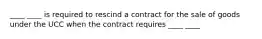 ____ ____ is required to rescind a contract for the sale of goods under the UCC when the contract requires ____ ____